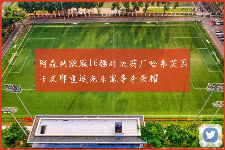 阿森纳欧冠16强对决药厂哈弗茨因卡皮耶重返老东家争夺荣耀
