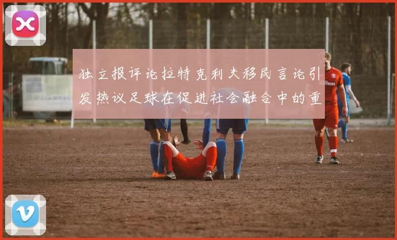 独立报评论拉特克利夫移民言论引发热议足球在促进社会融合中的重要作用