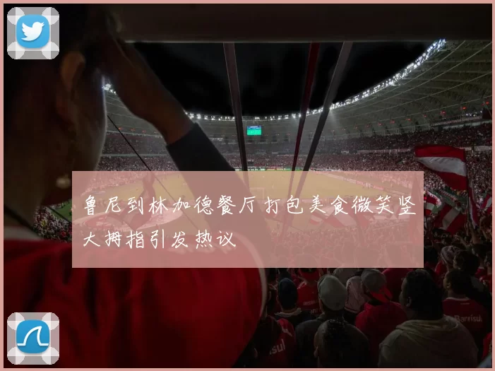 鲁尼到林加德餐厅打包美食微笑竖大拇指引发热议