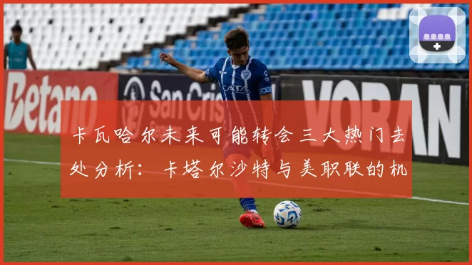 卡瓦哈尔未来可能转会三大热门去处分析：卡塔尔沙特与美职联的机会