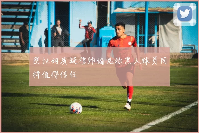 图拉姆质疑穆帅偏见称黑人球员同样值得信任