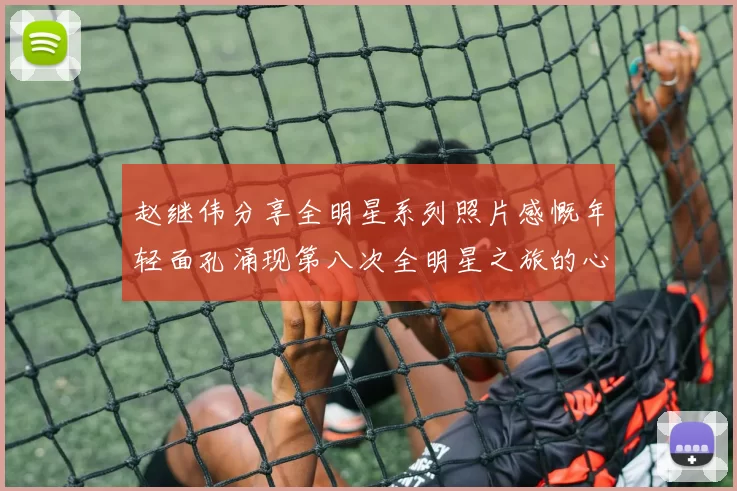 赵继伟分享全明星系列照片感慨年轻面孔涌现第八次全明星之旅的心路历程