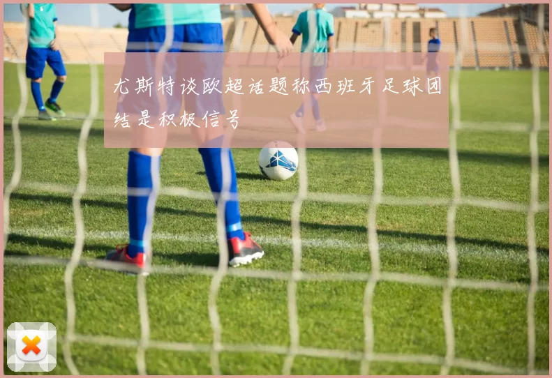 尤斯特谈欧超话题称西班牙足球团结是积极信号