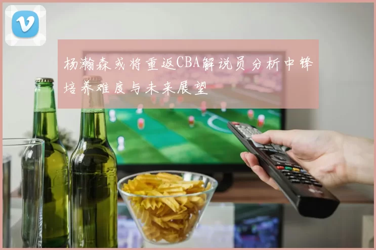 杨瀚森或将重返CBA解说员分析中锋培养难度与未来展望