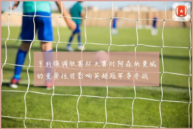 亨利强调联赛杯决赛对阿森纳曼城的重要性将影响英超冠军争夺战
