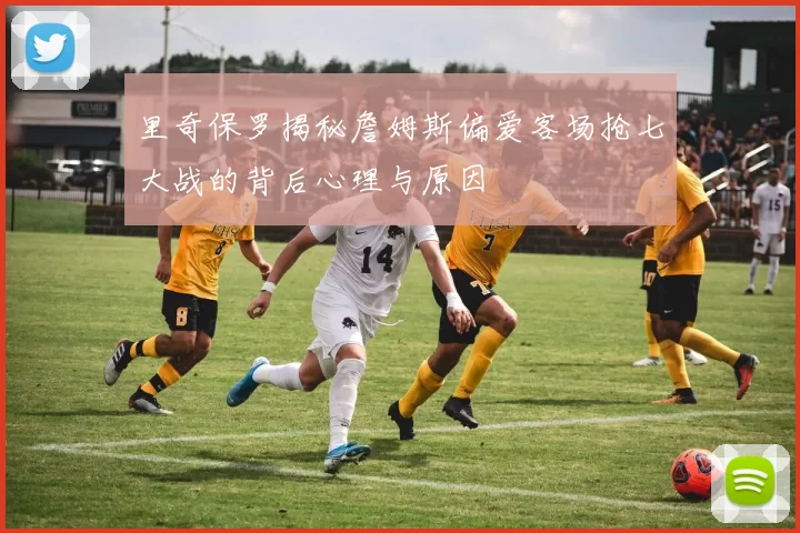 里奇保罗揭秘詹姆斯偏爱客场抢七大战的背后心理与原因