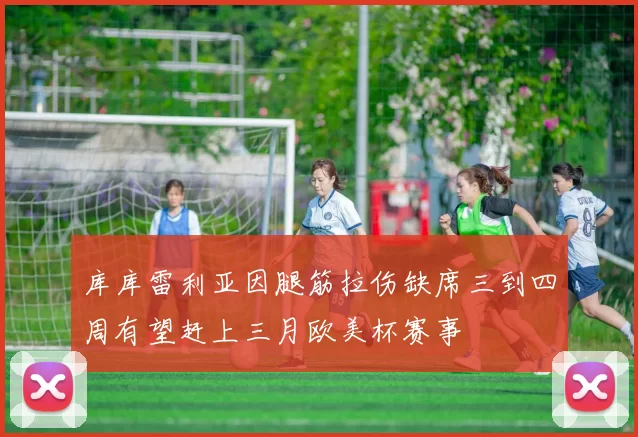 库库雷利亚因腿筋拉伤缺席三到四周有望赶上三月欧美杯赛事