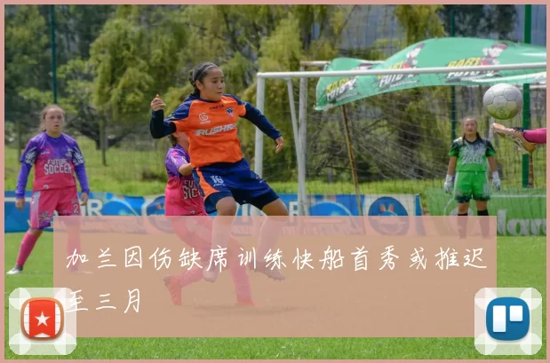 加兰因伤缺席训练快船首秀或推迟至三月