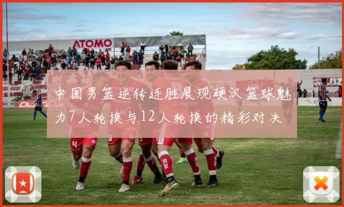 中国男篮逆转连胜展现硬汉篮球魅力7人轮换与12人轮换的精彩对决