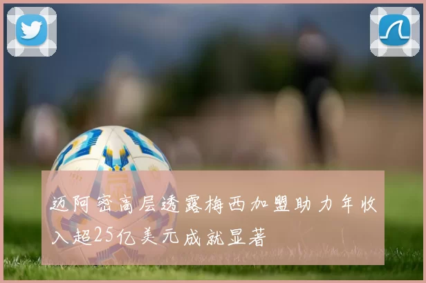 迈阿密高层透露梅西加盟助力年收入超25亿美元成就显著