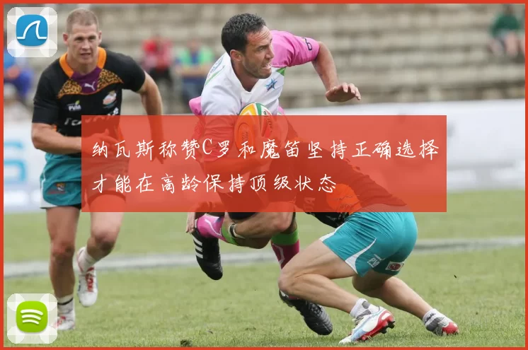 纳瓦斯称赞C罗和魔笛坚持正确选择才能在高龄保持顶级状态