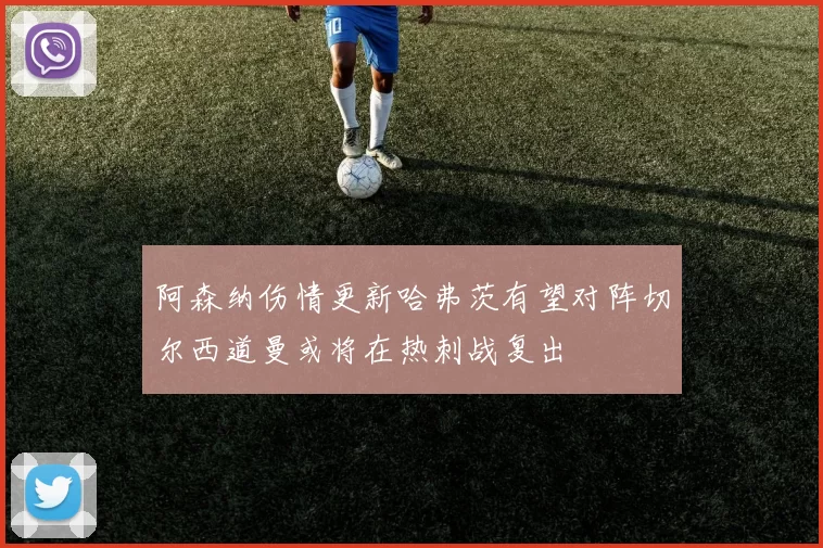阿森纳伤情更新哈弗茨有望对阵切尔西道曼或将在热刺战复出