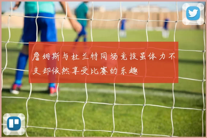詹姆斯与杜兰特同场竞技虽体力不支却依然享受比赛的乐趣
