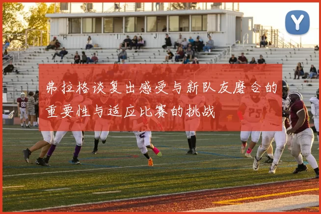 弗拉格谈复出感受与新队友磨合的重要性与适应比赛的挑战