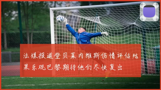 法媒报道登贝莱内维斯伤情评估结果乐观巴黎期待他们尽快复出