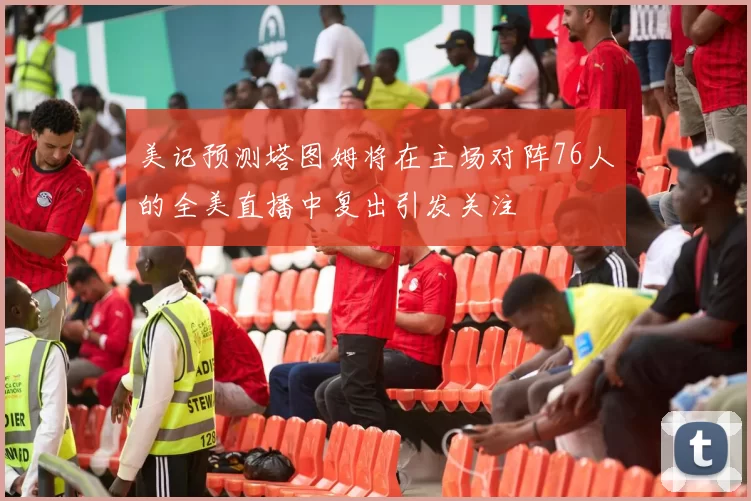 美记预测塔图姆将在主场对阵76人的全美直播中复出引发关注
