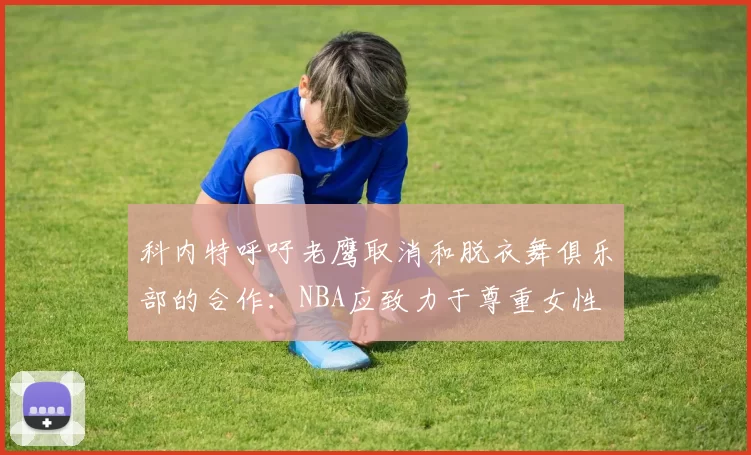 科内特呼吁老鹰取消和脱衣舞俱乐部的合作：NBA应致力于尊重女性
