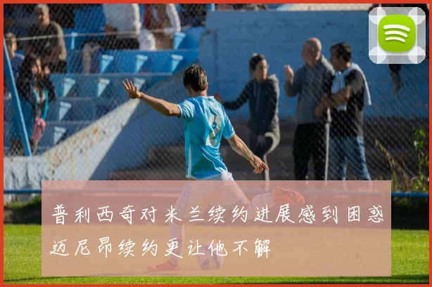 普利西奇对米兰续约进展感到困惑迈尼昂续约更让他不解