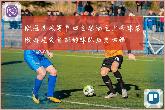 欧冠淘汰赛首回合客场至少两球落败却逆袭晋级的球队历史回顾