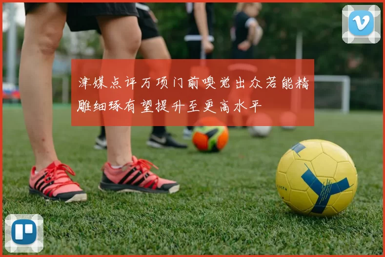 津媒点评万项门前嗅觉出众若能精雕细琢有望提升至更高水平