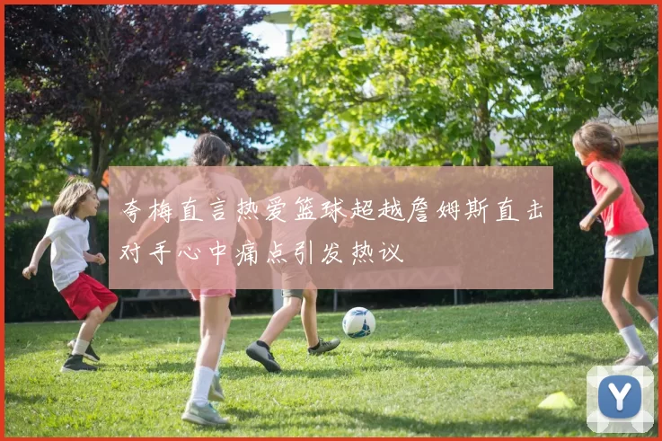 夸梅直言热爱篮球超越詹姆斯直击对手心中痛点引发热议