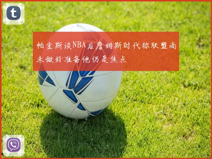 帕金斯谈NBA后詹姆斯时代称联盟尚未做好准备他仍是焦点