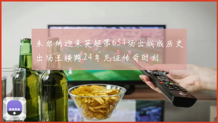 米尔纳迎来英超第654场出战成历史出场王横跨24年见证传奇时刻