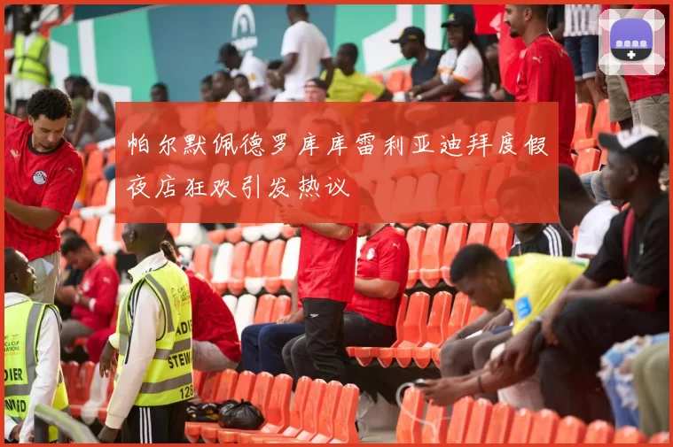帕尔默佩德罗库库雷利亚迪拜度假夜店狂欢引发热议