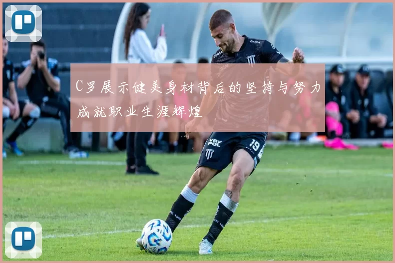 C罗展示健美身材背后的坚持与努力成就职业生涯辉煌